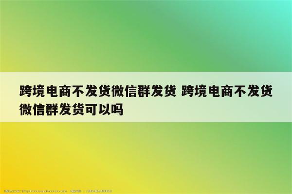 跨境电商不发货微信群发货 跨境电商不发货微信群发货可以吗