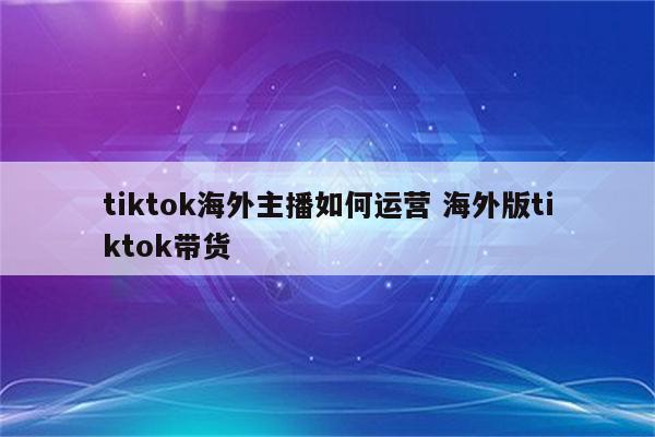 tiktok海外主播如何运营 海外版tiktok带货