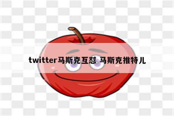 twitter马斯克互怼 马斯克推特儿
