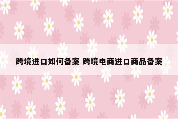 跨境进口如何备案 跨境电商进口商品备案