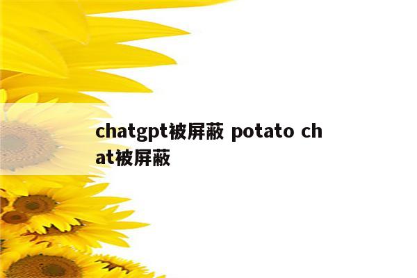 chatgpt被屏蔽 potato chat被屏蔽