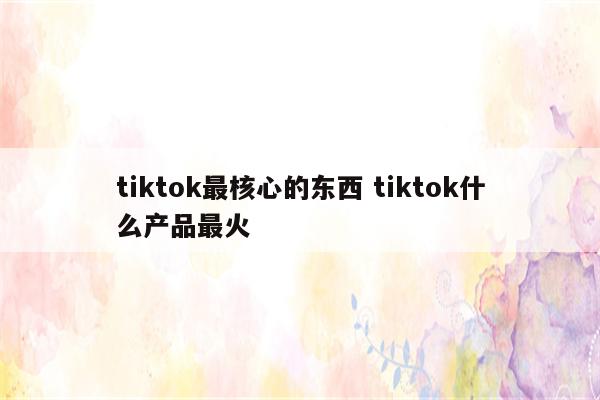 tiktok最核心的东西 tiktok什么产品最火