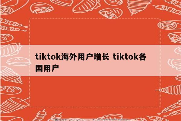 tiktok海外用户增长 tiktok各国用户