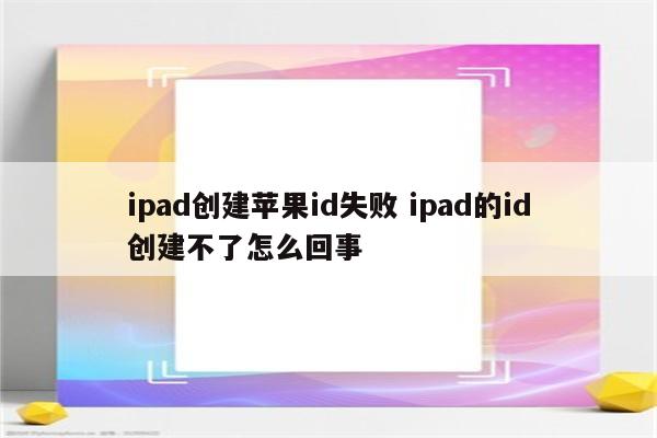 ipad创建苹果id失败 ipad的id创建不了怎么回事