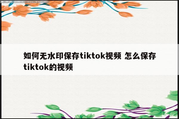如何无水印保存tiktok视频 怎么保存tiktok的视频