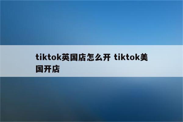 tiktok英国店怎么开 tiktok美国开店