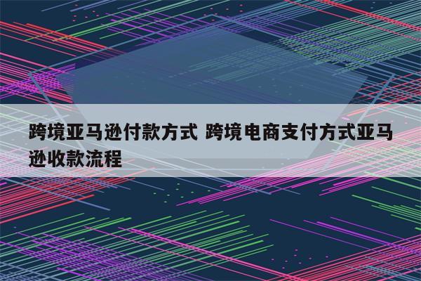 跨境亚马逊付款方式 跨境电商支付方式亚马逊收款流程