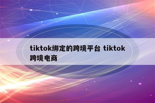 tiktok绑定的跨境平台 tiktok跨境电商