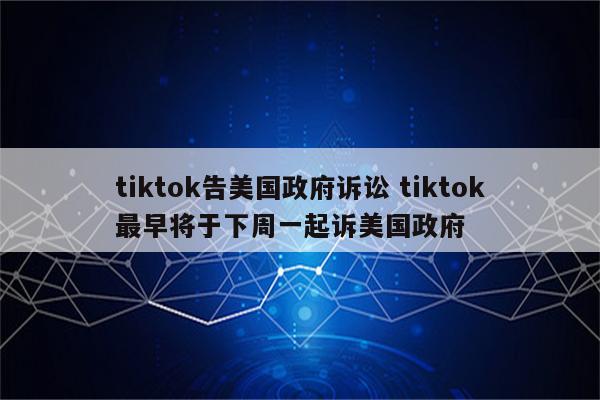 tiktok告美国政府诉讼 tiktok最早将于下周一起诉美国政府