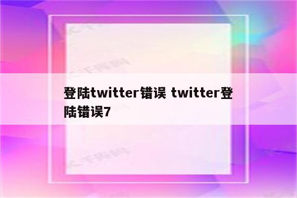 登陆twitter错误 twitter登陆错误7