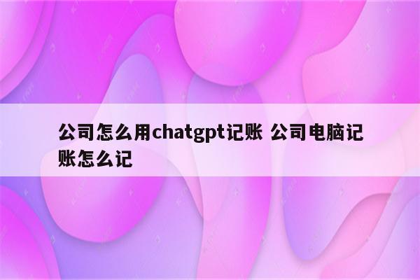 公司怎么用chatgpt记账 公司电脑记账怎么记