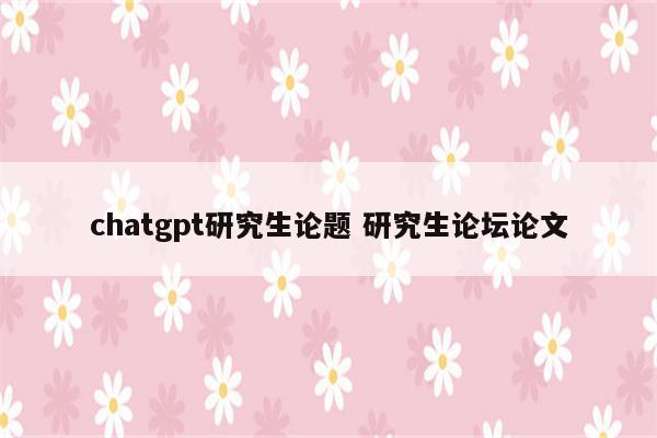 chatgpt研究生论题 研究生论坛论文