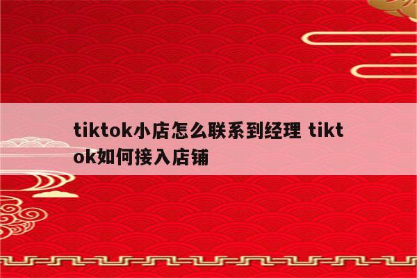tiktok小店怎么联系到经理 tiktok如何接入店铺
