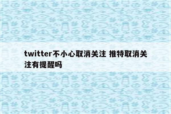 twitter不小心取消关注 推特取消关注有提醒吗