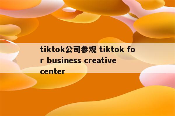 tiktok公司参观 tiktok for business creative center