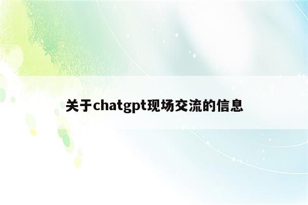 详细阅读:关于chatgpt现场交流的信息 关于chatgpt现场交流的信息