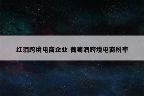 红酒跨境电商企业 葡萄酒跨境电商税率