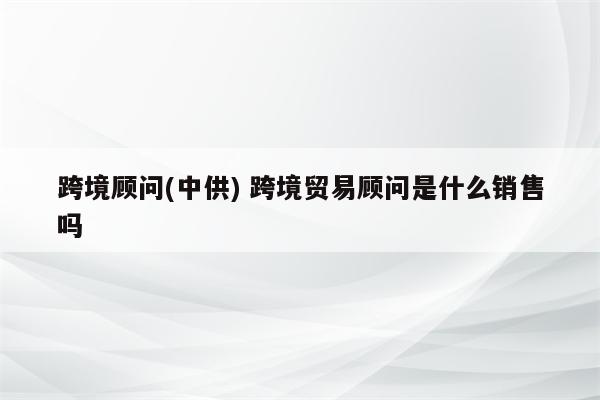 跨境顾问(中供) 跨境贸易顾问是什么销售吗