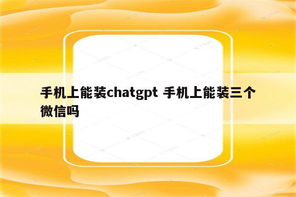 手机上能装chatgpt 手机上能装三个微信吗