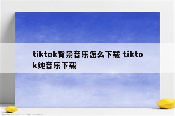 tiktok背景音乐怎么下载 tiktok纯音乐下载