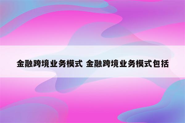 金融跨境业务模式 金融跨境业务模式包括