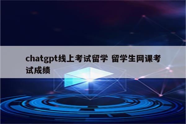 chatgpt线上考试留学 留学生网课考试成绩