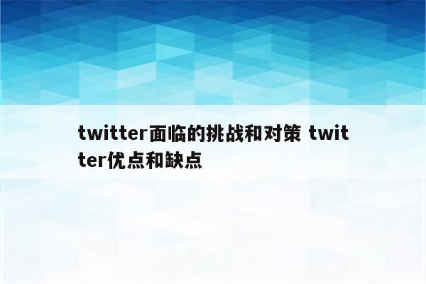 twitter面临的挑战和对策 twitter优点和缺点