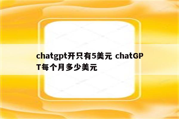 chatgpt开只有5美元 chatGPT每个月多少美元