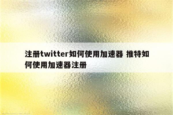注册twitter如何使用加速器 推特如何使用加速器注册