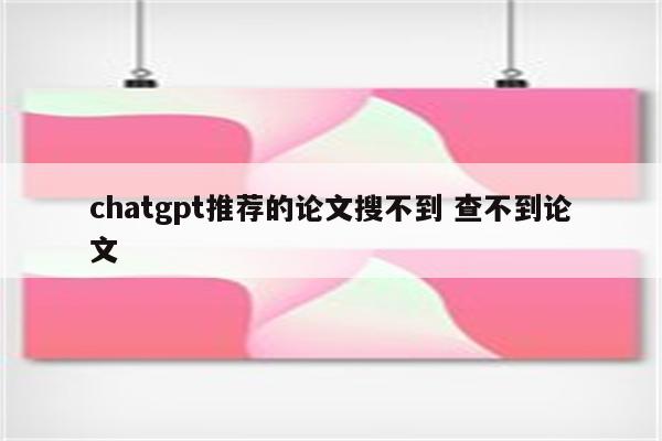 chatgpt推荐的论文搜不到 查不到论文
