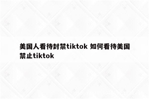 美国人看待封禁tiktok 如何看待美国禁止tiktok