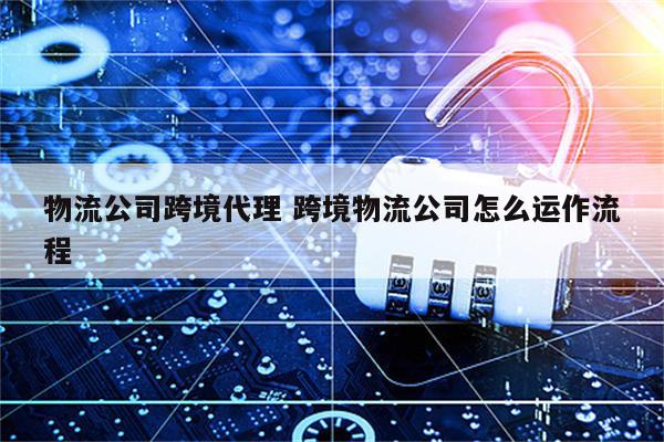 物流公司跨境代理 跨境物流公司怎么运作流程
