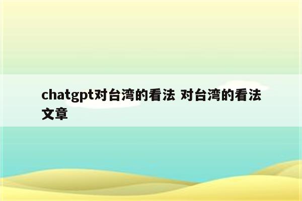 详细阅读:chatgpt对台湾的看法 对台湾的看法文章 chatgpt对台湾的看法 对台湾的看法文章