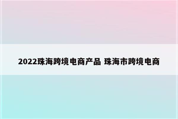 2022珠海跨境电商产品 珠海市跨境电商