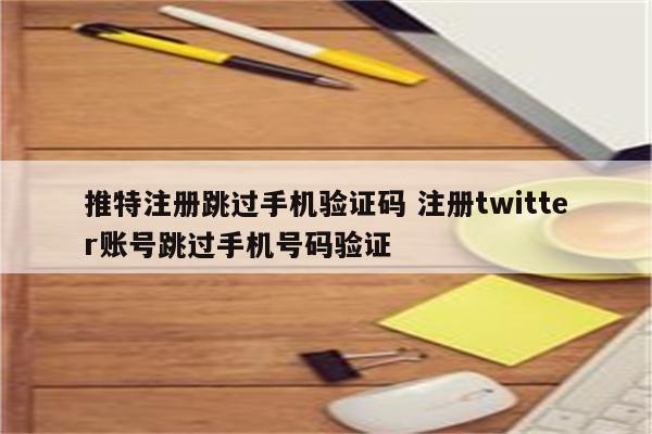 推特注册跳过手机验证码 注册twitter账号跳过手机号码验证