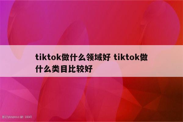 tiktok做什么领域好 tiktok做什么类目比较好