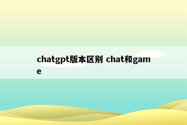 chatgpt版本区别 chat和game