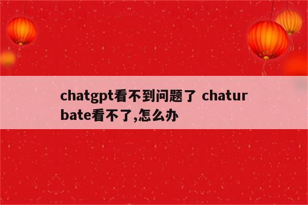 chatgpt看不到问题了 chaturbate看不了,怎么办