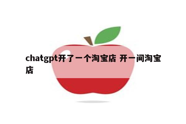 chatgpt开了一个淘宝店 开一间淘宝店