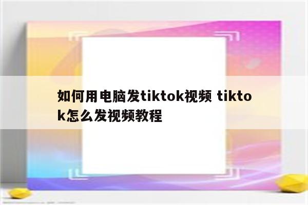 如何用电脑发tiktok视频 tiktok怎么发视频教程