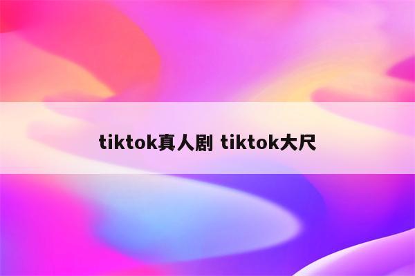 tiktok真人剧 tiktok大尺