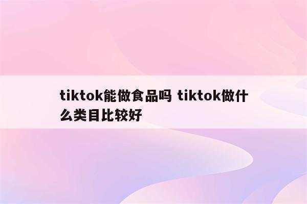 tiktok能做食品吗 tiktok做什么类目比较好