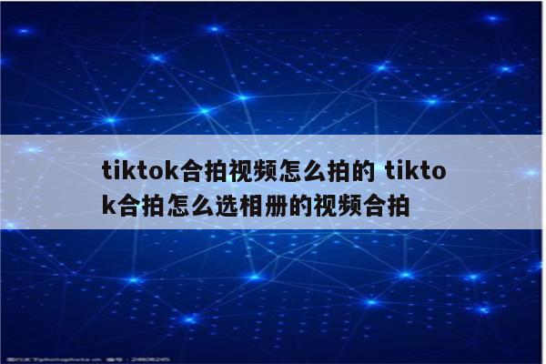 tiktok合拍视频怎么拍的 tiktok合拍怎么选相册的视频合拍