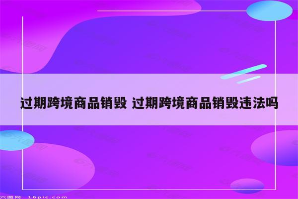 过期跨境商品销毁 过期跨境商品销毁违法吗