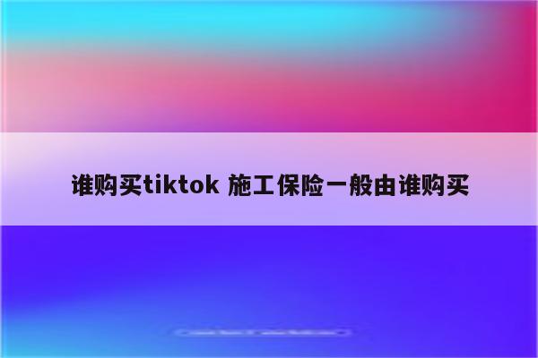 谁购买tiktok 施工保险一般由谁购买