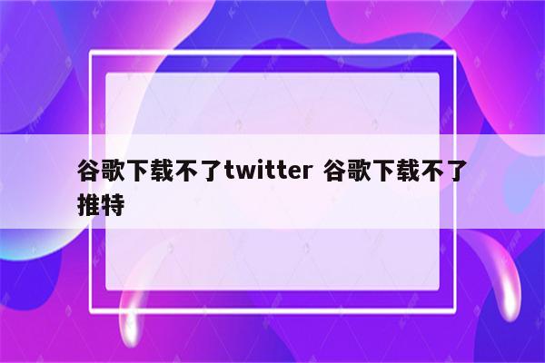 谷歌下载不了twitter 谷歌下载不了推特