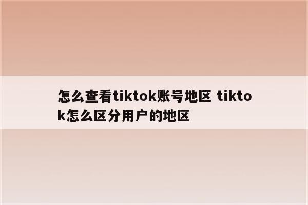 怎么查看tiktok账号地区 tiktok怎么区分用户的地区