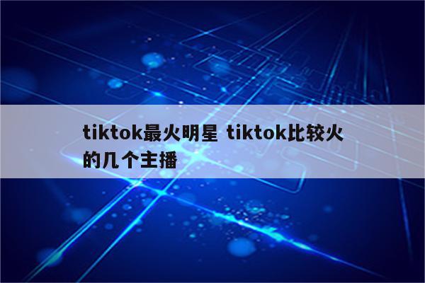 tiktok最火明星 tiktok比较火的几个主播