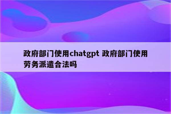 政府部门使用chatgpt 政府部门使用劳务派遣合法吗
