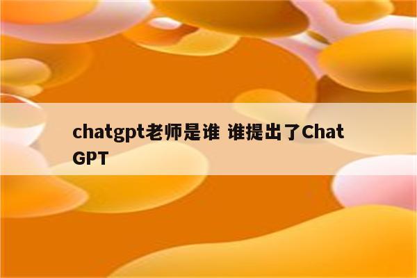 chatgpt老师是谁 谁提出了ChatGPT